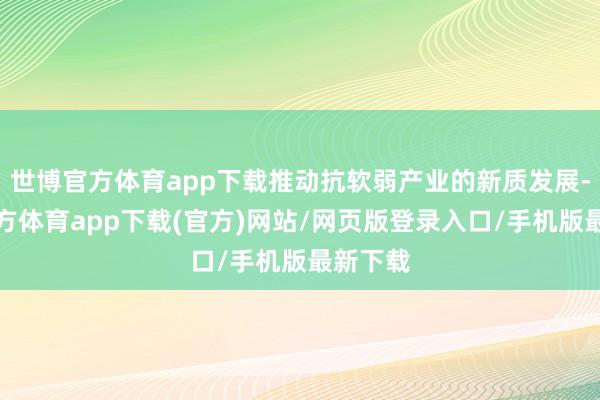 世博官方體育app下載推動抗軟弱產業的新質發展-世博官方體育app下載(官方)網站/網頁版登錄入口/手機版最新下載