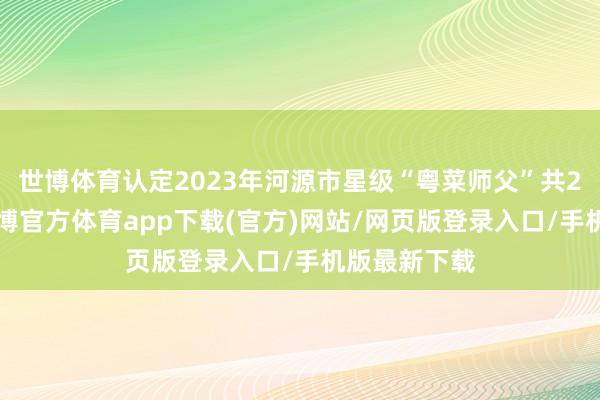 世博體育認定2023年河源市星級“粵菜師父”共26東談主-世博官方體育app下載(官方)網站/網頁版登錄入口/手機版最新下載