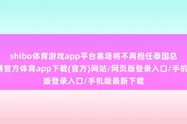 shibo體育游戲app平臺賽塔將不再擔(dān)任泰國總理一職-世博官方體育app下載(官方)網(wǎng)站/網(wǎng)頁版登錄入口/手機(jī)版最新下載