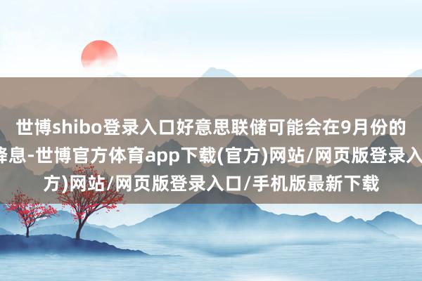 世博shibo登錄入口好意思聯儲可能會在9月份的下一次計謀會議上降息-世博官方體育app下載(官方)網站/網頁版登錄入口/手機版最新下載