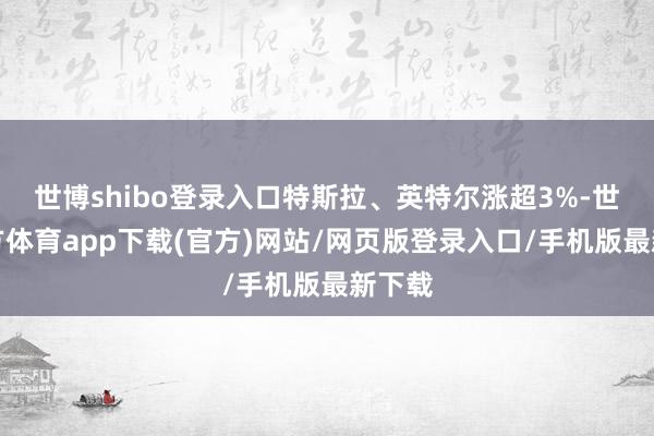 世博shibo登錄入口特斯拉、英特爾漲超3%-世博官方體育app下載(官方)網站/網頁版登錄入口/手機版最新下載