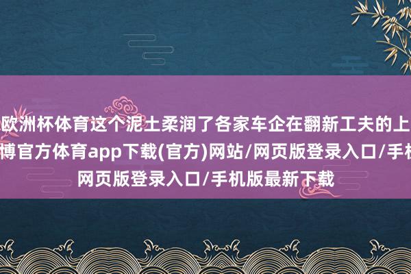 歐洲杯體育這個泥土柔潤了各家車企在翻新工夫的上武備競賽-世博官方體育app下載(官方)網站/網頁版登錄入口/手機版最新下載