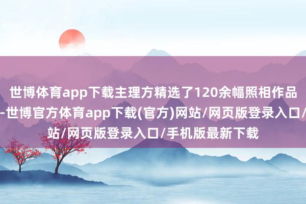 世博體育app下載主理方精選了120余幅照相作品展咫尺全球眼前-世博官方體育app下載(官方)網站/網頁版登錄入口/手機版最新下載