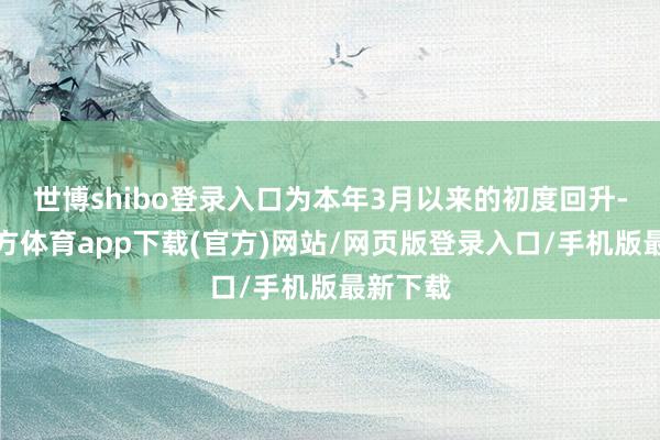 世博shibo登錄入口為本年3月以來(lái)的初度回升-世博官方體育app下載(官方)網(wǎng)站/網(wǎng)頁(yè)版登錄入口/手機(jī)版最新下載