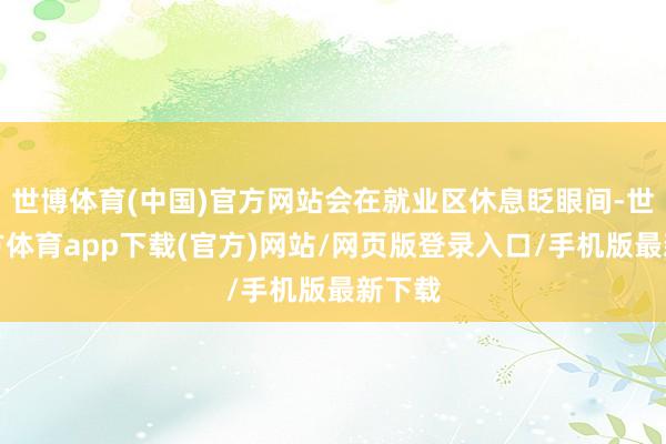 世博體育(中國(guó))官方網(wǎng)站會(huì)在就業(yè)區(qū)休息眨眼間-世博官方體育app下載(官方)網(wǎng)站/網(wǎng)頁(yè)版登錄入口/手機(jī)版最新下載