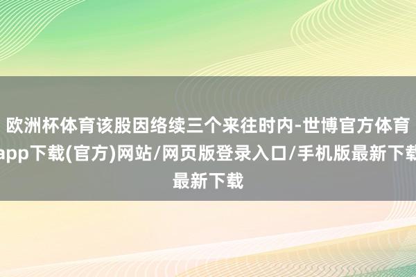 歐洲杯體育該股因絡續三個來往時內-世博官方體育app下載(官方)網站/網頁版登錄入口/手機版最新下載