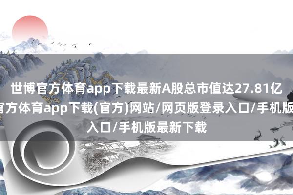 世博官方體育app下載最新A股總市值達27.81億元-世博官方體育app下載(官方)網(wǎng)站/網(wǎng)頁版登錄入口/手機版最新下載