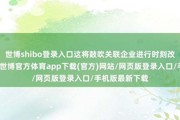 世博shibo登錄入口這將鼓吹關聯企業進行時刻改造和居品升級-世博官方體育app下載(官方)網站/網頁版登錄入口/手機版最新下載