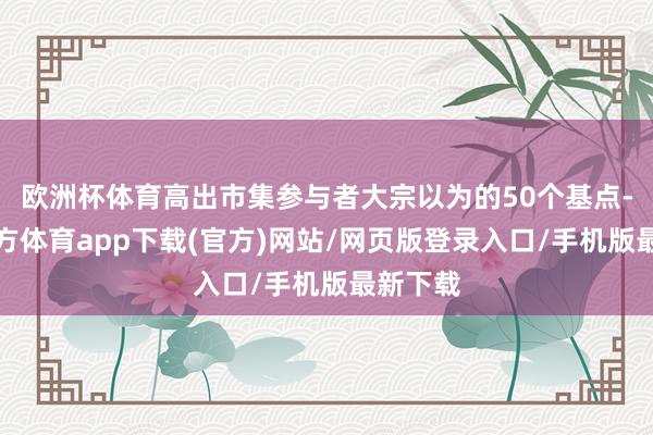 歐洲杯體育高出市集參與者大宗以為的50個基點-世博官方體育app下載(官方)網站/網頁版登錄入口/手機版最新下載