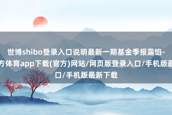 世博shibo登錄入口說明最新一期基金季報露餡-世博官方體育app下載(官方)網站/網頁版登錄入口/手機版最新下載