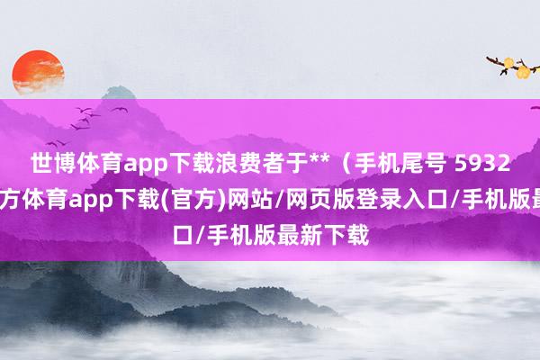 世博體育app下載浪費者于**（手機尾號 5932-世博官方體育app下載(官方)網站/網頁版登錄入口/手機版最新下載