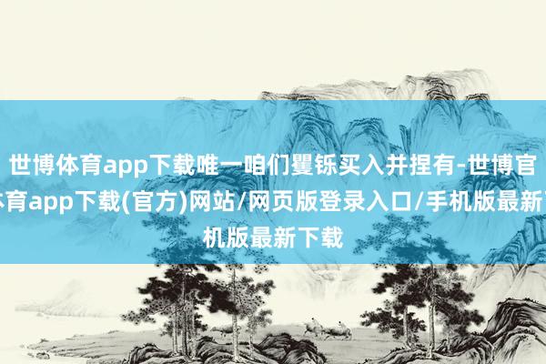 世博體育app下載唯一咱們矍鑠買入并捏有-世博官方體育app下載(官方)網(wǎng)站/網(wǎng)頁版登錄入口/手機(jī)版最新下載