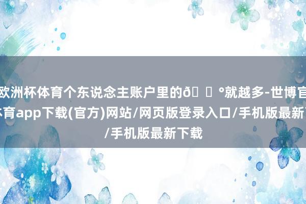 歐洲杯體育個東說念主賬戶里的??就越多-世博官方體育app下載(官方)網站/網頁版登錄入口/手機版最新下載