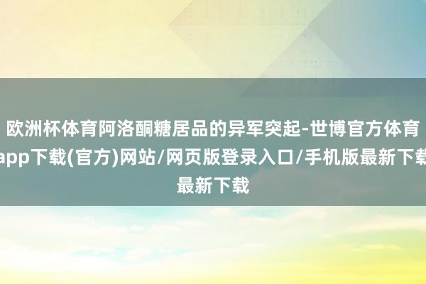 歐洲杯體育阿洛酮糖居品的異軍突起-世博官方體育app下載(官方)網站/網頁版登錄入口/手機版最新下載