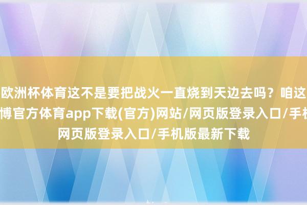 歐洲杯體育這不是要把戰火一直燒到天邊去嗎？咱這心里頭啊-世博官方體育app下載(官方)網站/網頁版登錄入口/手機版最新下載