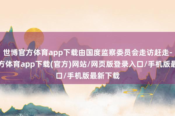 世博官方體育app下載由國度監(jiān)察委員會(huì)走訪趕走-世博官方體育app下載(官方)網(wǎng)站/網(wǎng)頁版登錄入口/手機(jī)版最新下載