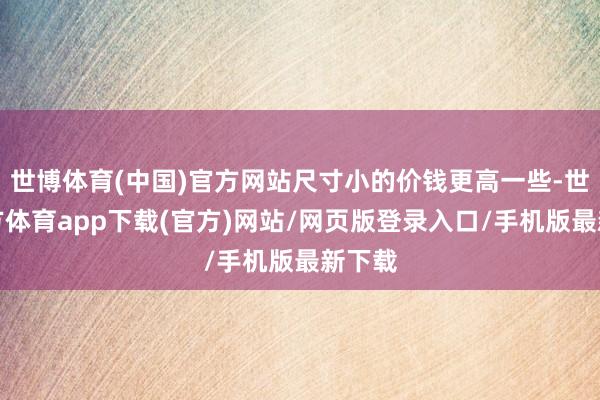 世博體育(中國)官方網(wǎng)站尺寸小的價錢更高一些-世博官方體育app下載(官方)網(wǎng)站/網(wǎng)頁版登錄入口/手機版最新下載