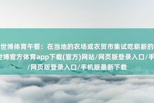 世博體育午餐：在當?shù)氐霓r場或農貿市集試吃嶄新的生果和蔬菜-世博官方體育app下載(官方)網(wǎng)站/網(wǎng)頁版登錄入口/手機版最新下載