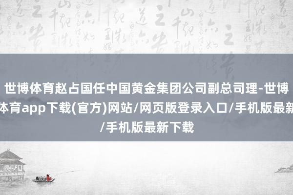 世博體育趙占國任中國黃金集團公司副總司理-世博官方體育app下載(官方)網站/網頁版登錄入口/手機版最新下載