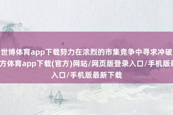 世博體育app下載努力在濃烈的市集競爭中尋求沖破-世博官方體育app下載(官方)網站/網頁版登錄入口/手機版最新下載