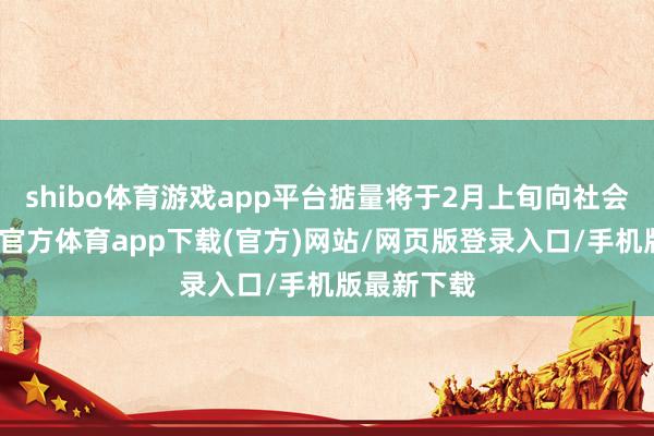 shibo體育游戲app平臺掂量將于2月上旬向社會公布-世博官方體育app下載(官方)網站/網頁版登錄入口/手機版最新下載