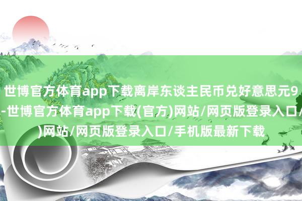 世博官方體育app下載離岸東談主民幣兌好意思元9日一度漲穿7.26-世博官方體育app下載(官方)網站/網頁版登錄入口/手機版最新下載