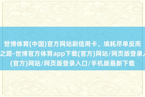 世博體育(中國)官方網站刷信用卡、填耗盡單反而成了他們的耗盡必經之路-世博官方體育app下載(官方)網站/網頁版登錄入口/手機版最新下載