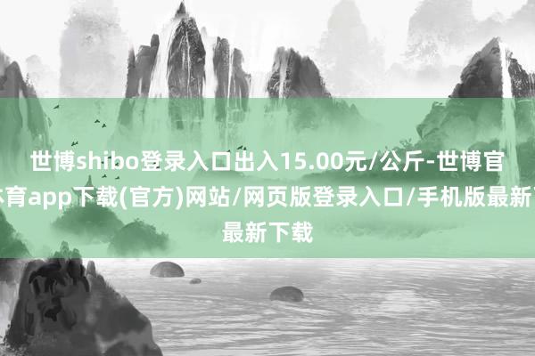 世博shibo登錄入口出入15.00元/公斤-世博官方體育app下載(官方)網站/網頁版登錄入口/手機版最新下載