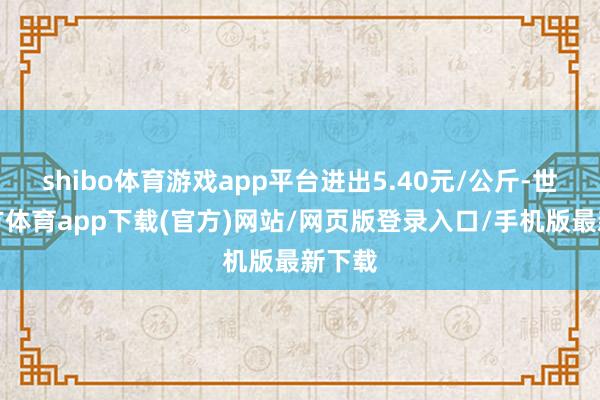 shibo體育游戲app平臺進(jìn)出5.40元/公斤-世博官方體育app下載(官方)網(wǎng)站/網(wǎng)頁版登錄入口/手機(jī)版最新下載