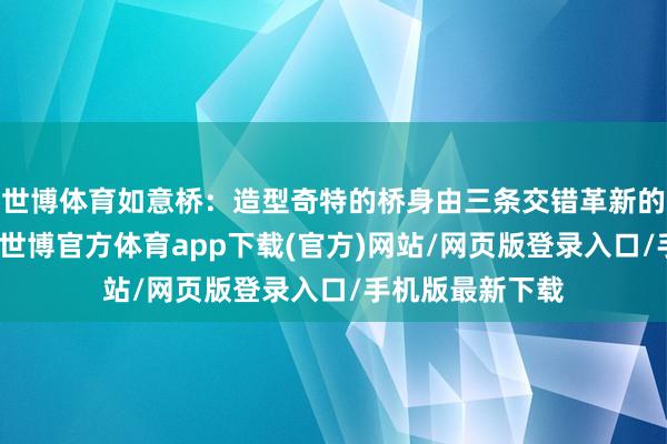 世博體育如意橋：造型奇特的橋身由三條交錯革新的流線橋面構成-世博官方體育app下載(官方)網站/網頁版登錄入口/手機版最新下載