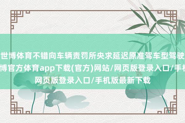 世博體育不錯向車輛責罰所央求延遲原準駕車型駕駛閱歷期限-世博官方體育app下載(官方)網站/網頁版登錄入口/手機版最新下載