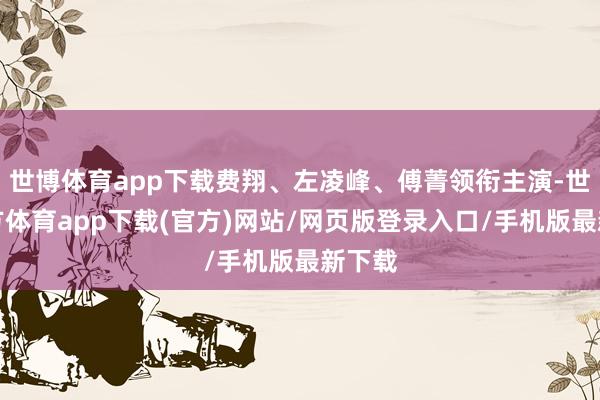 世博體育app下載費翔、左凌峰、傅菁領銜主演-世博官方體育app下載(官方)網站/網頁版登錄入口/手機版最新下載