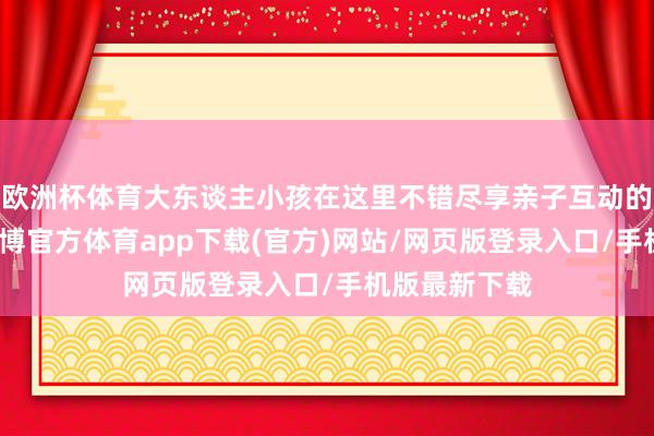 歐洲杯體育大東談主小孩在這里不錯盡享親子互動的茂盛時光-世博官方體育app下載(官方)網(wǎng)站/網(wǎng)頁版登錄入口/手機(jī)版最新下載