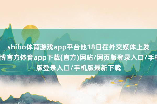 shibo體育游戲app平臺他18日在外交媒體上發表聲明說-世博官方體育app下載(官方)網站/網頁版登錄入口/手機版最新下載