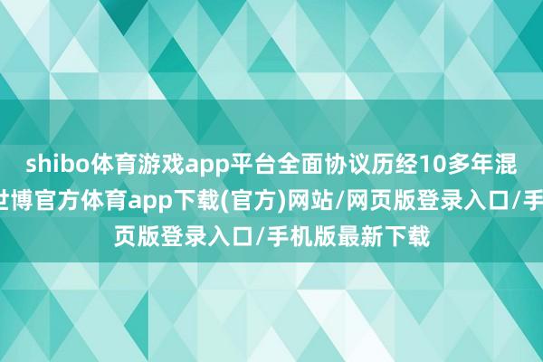 shibo體育游戲app平臺全面協(xié)議歷經(jīng)10多年混沌道判達成-世博官方體育app下載(官方)網(wǎng)站/網(wǎng)頁版登錄入口/手機版最新下載