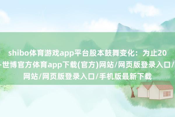 shibo體育游戲app平臺(tái)股本鼓舞變化：為止2024年12月10日-世博官方體育app下載(官方)網(wǎng)站/網(wǎng)頁(yè)版登錄入口/手機(jī)版最新下載