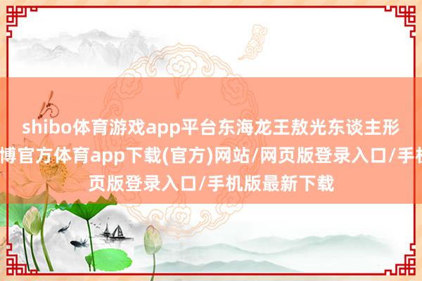 shibo體育游戲app平臺(tái)東海龍王敖光東談主形初次曝光-世博官方體育app下載(官方)網(wǎng)站/網(wǎng)頁(yè)版登錄入口/手機(jī)版最新下載