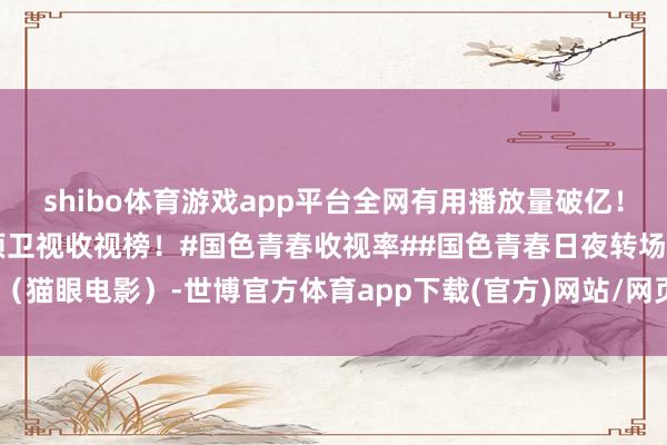 shibo體育游戲app平臺全網有用播放量破億！及時收視0.5548%登頂衛視收視榜！#國色青春收視率##國色青春日夜轉場#（貓眼電影）-世博官方體育app下載(官方)網站/網頁版登錄入口/手機版最新下載