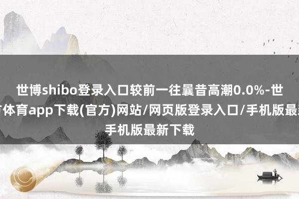 世博shibo登錄入口較前一往曩昔高潮0.0%-世博官方體育app下載(官方)網站/網頁版登錄入口/手機版最新下載