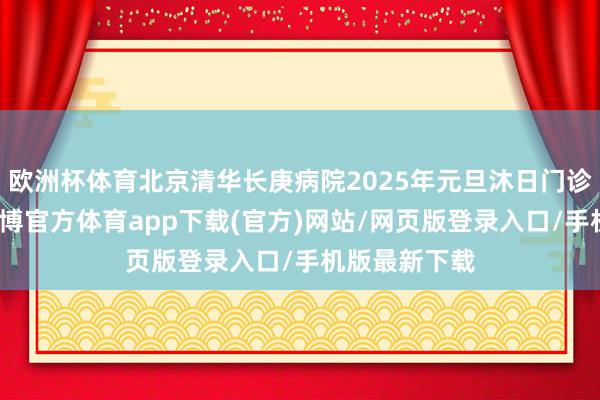 歐洲杯體育北京清華長庚病院2025年元旦沐日門診出診安排-世博官方體育app下載(官方)網站/網頁版登錄入口/手機版最新下載