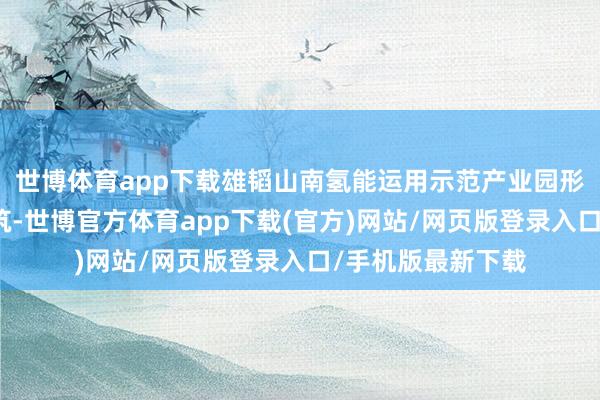 世博體育app下載雄韜山南氫能運用示范產業園形式主義分三期建筑-世博官方體育app下載(官方)網站/網頁版登錄入口/手機版最新下載