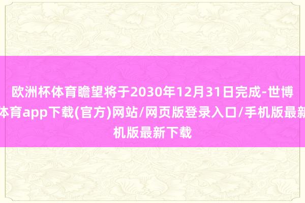 歐洲杯體育瞻望將于2030年12月31日完成-世博官方體育app下載(官方)網(wǎng)站/網(wǎng)頁版登錄入口/手機版最新下載