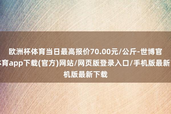 歐洲杯體育當日最高報價70.00元/公斤-世博官方體育app下載(官方)網站/網頁版登錄入口/手機版最新下載