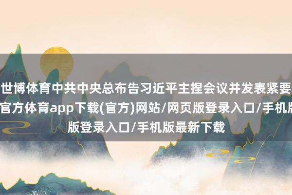 世博體育中共中央總布告習近平主捏會議并發表緊要語言-世博官方體育app下載(官方)網站/網頁版登錄入口/手機版最新下載