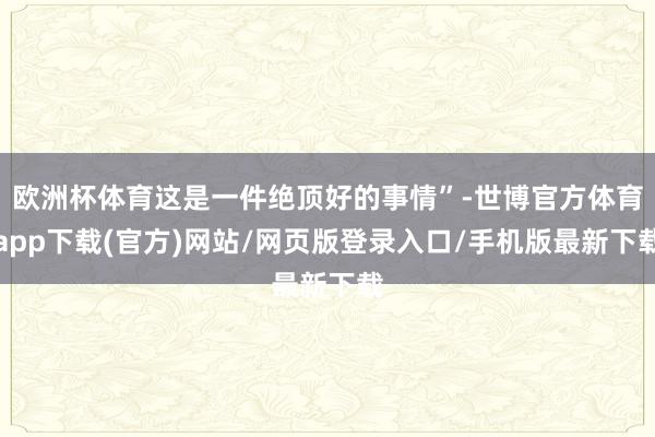 歐洲杯體育這是一件絕頂好的事情”-世博官方體育app下載(官方)網(wǎng)站/網(wǎng)頁(yè)版登錄入口/手機(jī)版最新下載