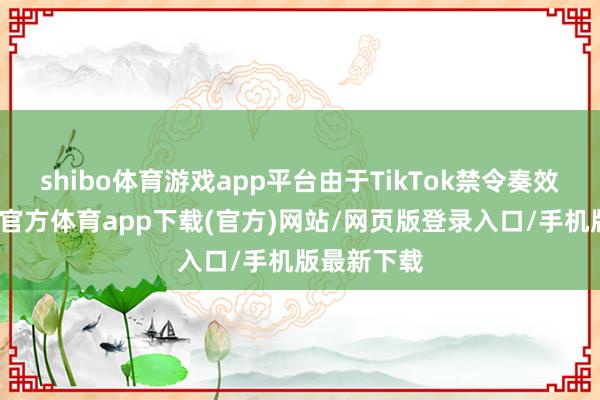 shibo體育游戲app平臺(tái)由于TikTok禁令奏效在即-世博官方體育app下載(官方)網(wǎng)站/網(wǎng)頁(yè)版登錄入口/手機(jī)版最新下載