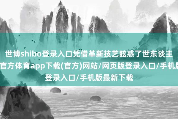 世博shibo登錄入口憑借革新技藝眩惑了世東談主眼神-世博官方體育app下載(官方)網站/網頁版登錄入口/手機版最新下載