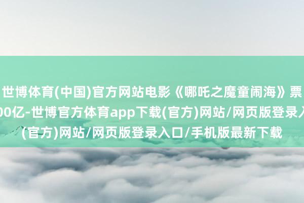 世博體育(中國(guó))官方網(wǎng)站電影《哪吒之魔童鬧海》票房（含預(yù)售）概況100億-世博官方體育app下載(官方)網(wǎng)站/網(wǎng)頁(yè)版登錄入口/手機(jī)版最新下載