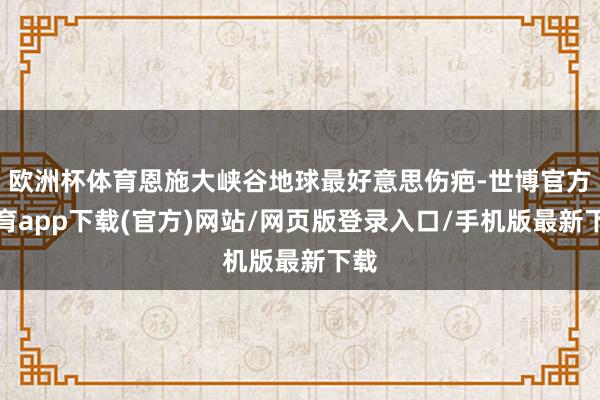 歐洲杯體育恩施大峽谷地球最好意思傷疤-世博官方體育app下載(官方)網(wǎng)站/網(wǎng)頁(yè)版登錄入口/手機(jī)版最新下載