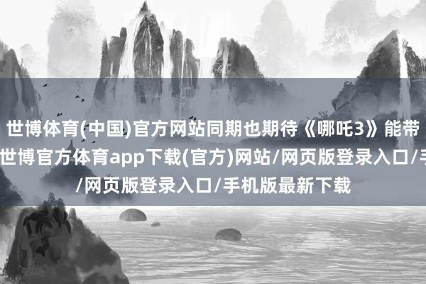 世博體育(中國)官方網站同期也期待《哪吒3》能帶來更多的驚喜-世博官方體育app下載(官方)網站/網頁版登錄入口/手機版最新下載